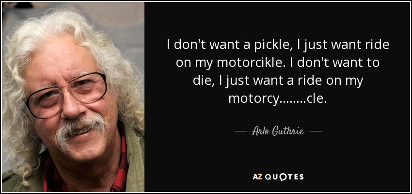 I don't want a pickle, I just want ride on my motorcikle. I don't want to die, I just want a ride on my motorcy........cle. - Arlo Guthrie