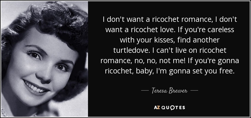 I don't want a ricochet romance, I don't want a ricochet love. If you're careless with your kisses, find another turtledove. I can't live on ricochet romance, no, no, not me! If you're gonna ricochet, baby, I'm gonna set you free. - Teresa Brewer I don't want a ricochet romance, I don't want a ricochet love. If you're careless with your kisses, find another turtledove. I can't live on ricochet romance, no, no, not me! If you're gonna ricochet, baby, I'm gonna set you free. - Teresa Brewer