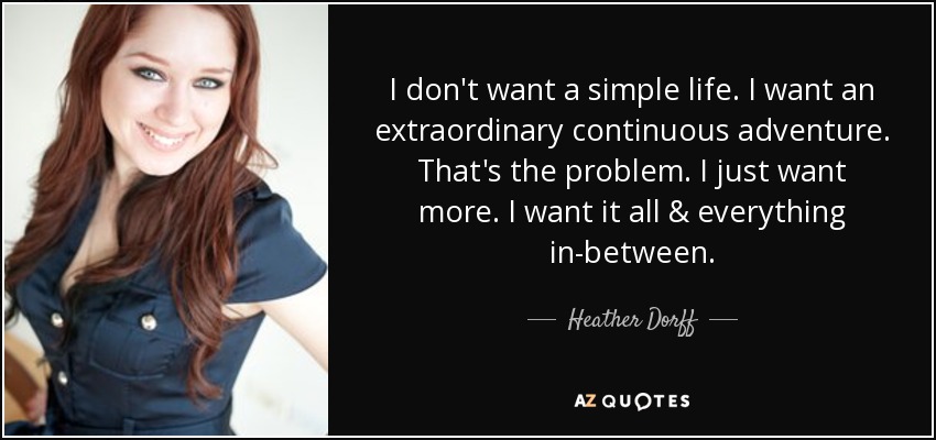 I don't want a simple life. I want an extraordinary continuous adventure. That's the problem. I just want more. I want it all & everything in-between. - Heather Dorff