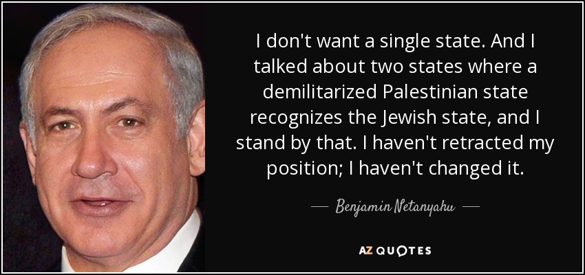 I don't want a single state. And I talked about two states where a demilitarized Palestinian state recognizes the Jewish state, and I stand by that. I haven't retracted my position; I haven't changed it. - Benjamin Netanyahu
