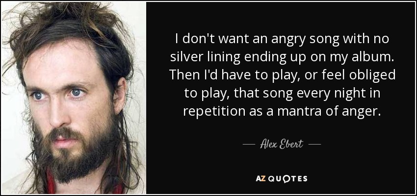 I don't want an angry song with no silver lining ending up on my album. Then I'd have to play, or feel obliged to play, that song every night in repetition as a mantra of anger. - Alex Ebert