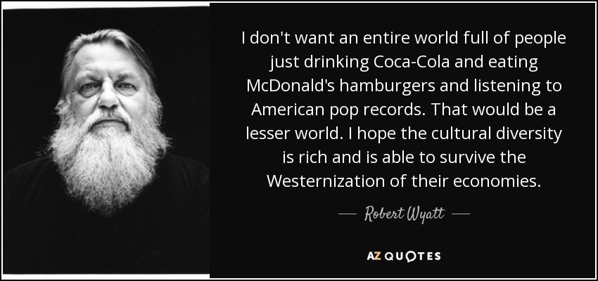 I don't want an entire world full of people just drinking Coca-Cola and eating McDonald's hamburgers and listening to American pop records. That would be a lesser world. I hope the cultural diversity is rich and is able to survive the Westernization of their economies. - Robert Wyatt