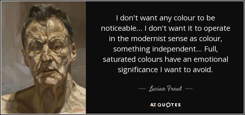 I don't want any colour to be noticeable... I don't want it to operate in the modernist sense as colour, something independent... Full, saturated colours have an emotional significance I want to avoid. - Lucian Freud