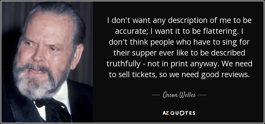 I don't want any description of me to be accurate; I want it to be flattering. I don't think people who have to sing for their supper ever like to be described truthfully - not in print anyway. We need to sell tickets, so we need good reviews. - Orson Welles