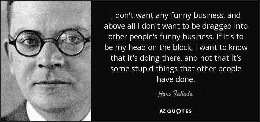 I don't want any funny business, and above all I don't want to be dragged into other people's funny business. If it's to be my head on the block, I want to know that it's doing there, and not that it's some stupid things that other people have done. - Hans Fallada