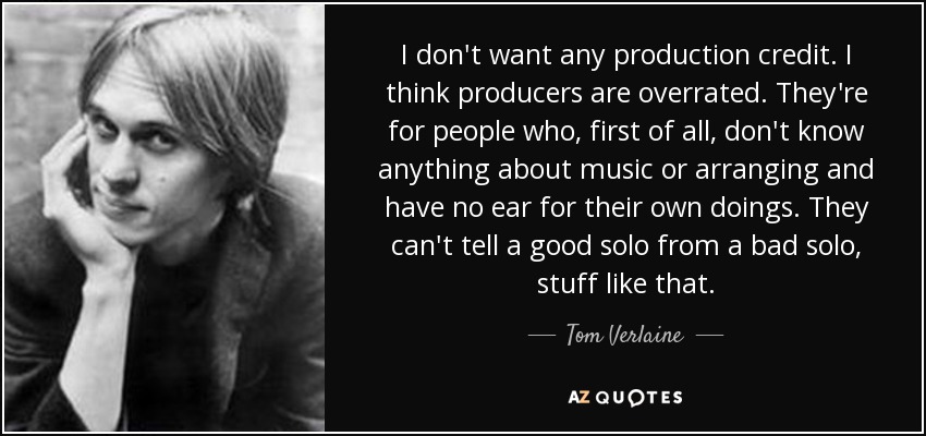 I don't want any production credit. I think producers are overrated. They're for people who, first of all, don't know anything about music or arranging and have no ear for their own doings. They can't tell a good solo from a bad solo, stuff like that. - Tom Verlaine
