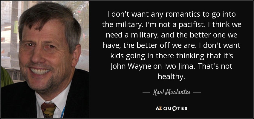 I don't want any romantics to go into the military. I'm not a pacifist. I think we need a military, and the better one we have, the better off we are. I don't want kids going in there thinking that it's John Wayne on Iwo Jima. That's not healthy. - Karl Marlantes