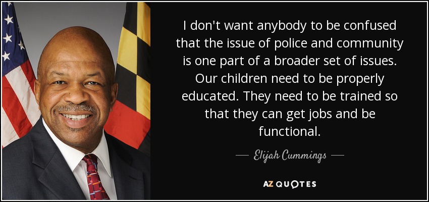 I don't want anybody to be confused that the issue of police and community is one part of a broader set of issues. Our children need to be properly educated. They need to be trained so that they can get jobs and be functional. - Elijah Cummings