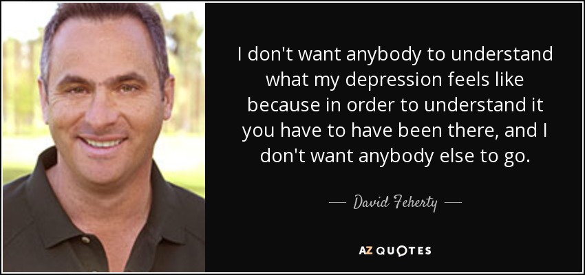 I don't want anybody to understand what my depression feels like because in order to understand it you have to have been there, and I don't want anybody else to go. - David Feherty