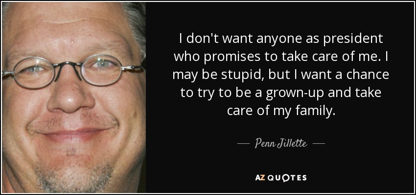 I don't want anyone as president who promises to take care of me. I may be stupid, but I want a chance to try to be a grown-up and take care of my family. - Penn Jillette