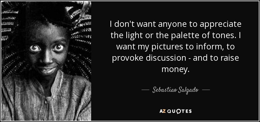 I don't want anyone to appreciate the light or the palette of tones. I want my pictures to inform, to provoke discussion - and to raise money. - Sebastiao Salgado