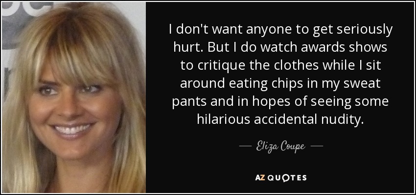 I don't want anyone to get seriously hurt. But I do watch awards shows to critique the clothes while I sit around eating chips in my sweat pants and in hopes of seeing some hilarious accidental nudity. - Eliza Coupe
