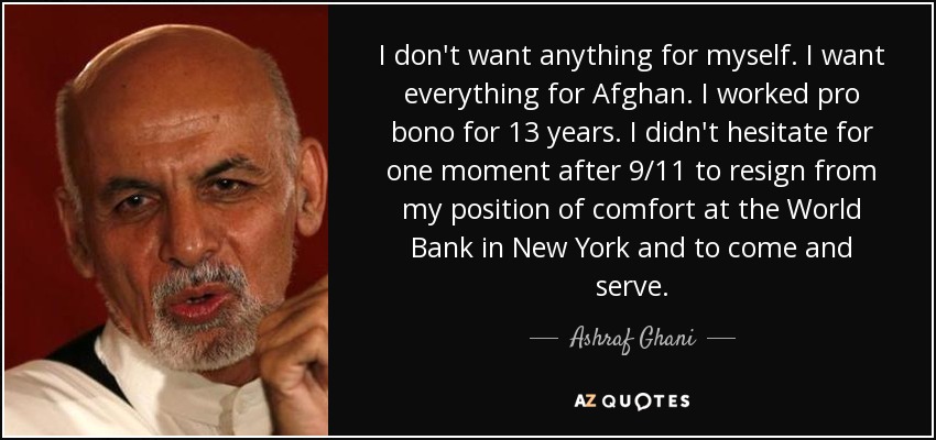 I don't want anything for myself. I want everything for Afghan. I worked pro bono for 13 years. I didn't hesitate for one moment after 9/11 to resign from my position of comfort at the World Bank in New York and to come and serve. - Ashraf Ghani