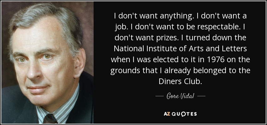I don't want anything. I don't want a job. I don't want to be respectable. I don't want prizes. I turned down the National Institute of Arts and Letters when I was elected to it in 1976 on the grounds that I already belonged to the Diners Club. - Gore Vidal