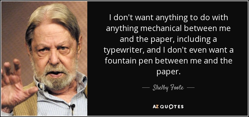 I don't want anything to do with anything mechanical between me and the paper, including a typewriter, and I don't even want a fountain pen between me and the paper. - Shelby Foote