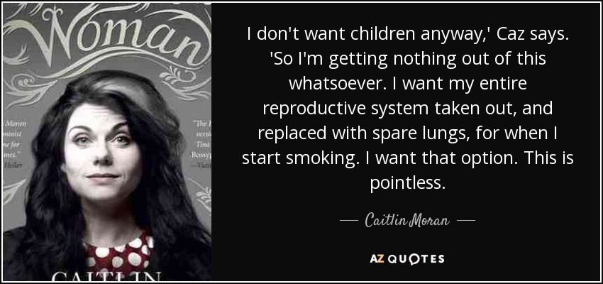 I don't want children anyway,' Caz says. 'So I'm getting nothing out of this whatsoever. I want my entire reproductive system taken out, and replaced with spare lungs, for when I start smoking. I want that option. This is pointless. - Caitlin Moran