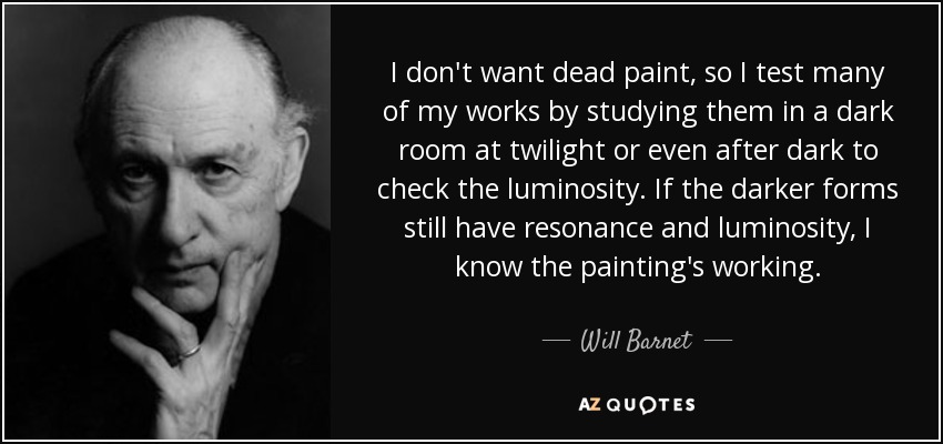 I don't want dead paint, so I test many of my works by studying them in a dark room at twilight or even after dark to check the luminosity. If the darker forms still have resonance and luminosity, I know the painting's working. - Will Barnet