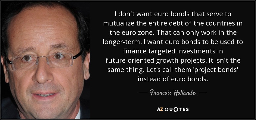 I don't want euro bonds that serve to mutualize the entire debt of the countries in the euro zone. That can only work in the longer-term. I want euro bonds to be used to finance targeted investments in future-oriented growth projects. It isn't the same thing. Let's call them 'project bonds' instead of euro bonds. - Francois Hollande