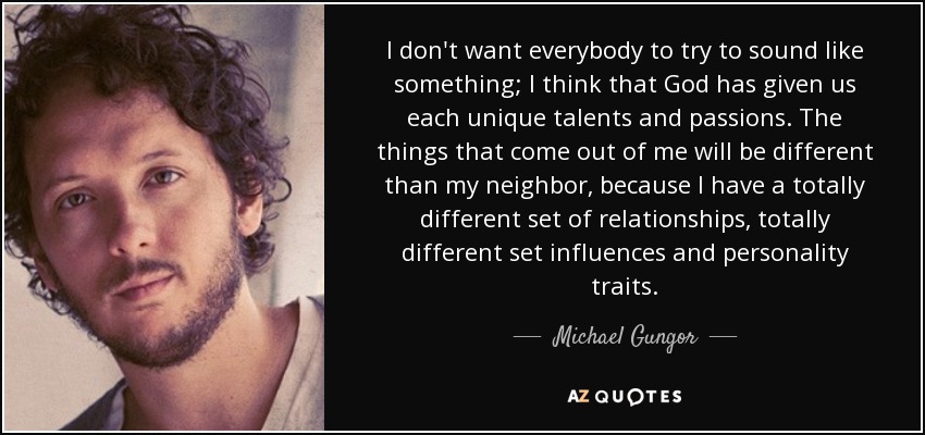 I don't want everybody to try to sound like something; I think that God has given us each unique talents and passions. The things that come out of me will be different than my neighbor, because I have a totally different set of relationships, totally different set influences and personality traits. - Michael Gungor