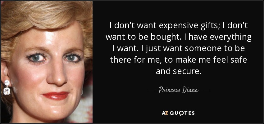 I don't want expensive gifts; I don't want to be bought. I have everything I want. I just want someone to be there for me, to make me feel safe and secure. - Princess Diana