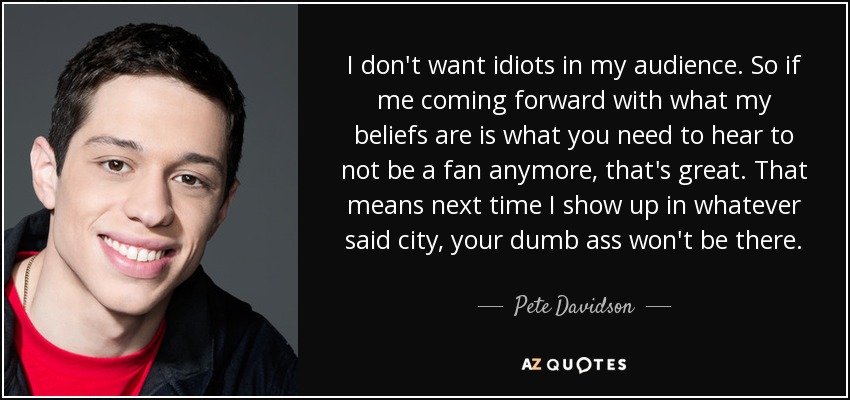 I don't want idiots in my audience. So if me coming forward with what my beliefs are is what you need to hear to not be a fan anymore, that's great. That means next time I show up in whatever said city, your dumb ass won't be there. - Pete Davidson