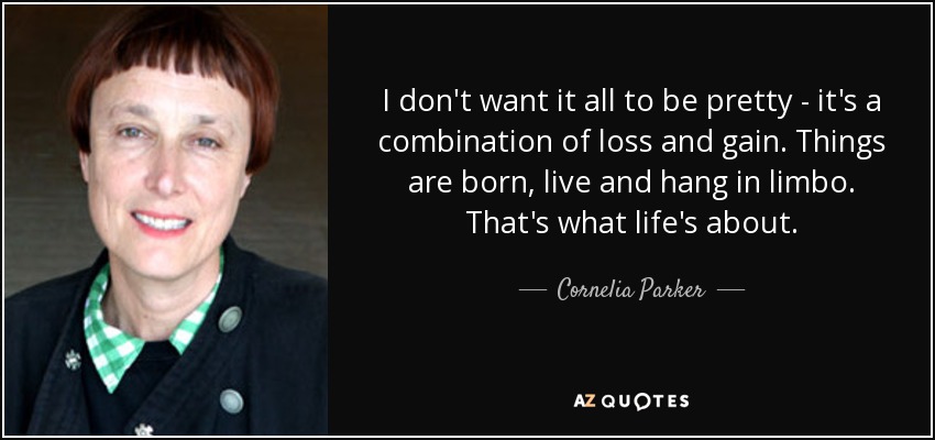 I don't want it all to be pretty - it's a combination of loss and gain. Things are born, live and hang in limbo. That's what life's about. - Cornelia Parker