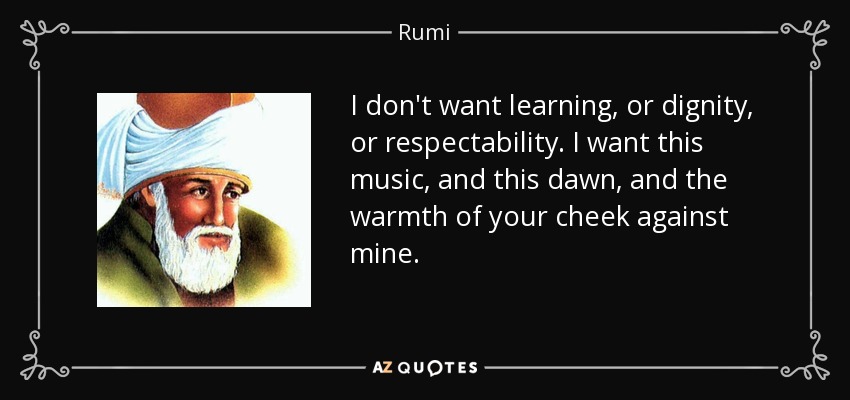 I don't want learning, or dignity, or respectability. I want this music, and this dawn, and the warmth of your cheek against mine. - Rumi
