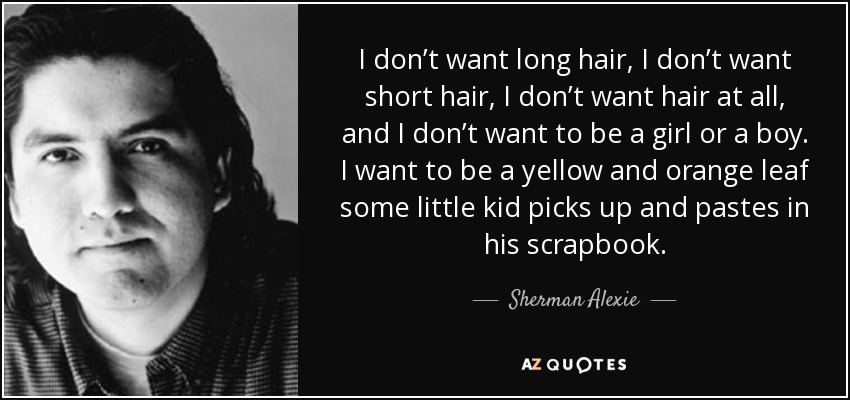 I don’t want long hair, I don’t want short hair, I don’t want hair at all, and I don’t want to be a girl or a boy. I want to be a yellow and orange leaf some little kid picks up and pastes in his scrapbook. - Sherman Alexie