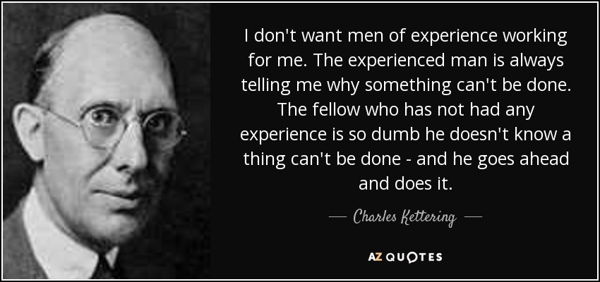 I don't want men of experience working for me. The experienced man is always telling me why something can't be done. The fellow who has not had any experience is so dumb he doesn't know a thing can't be done - and he goes ahead and does it. - Charles Kettering
