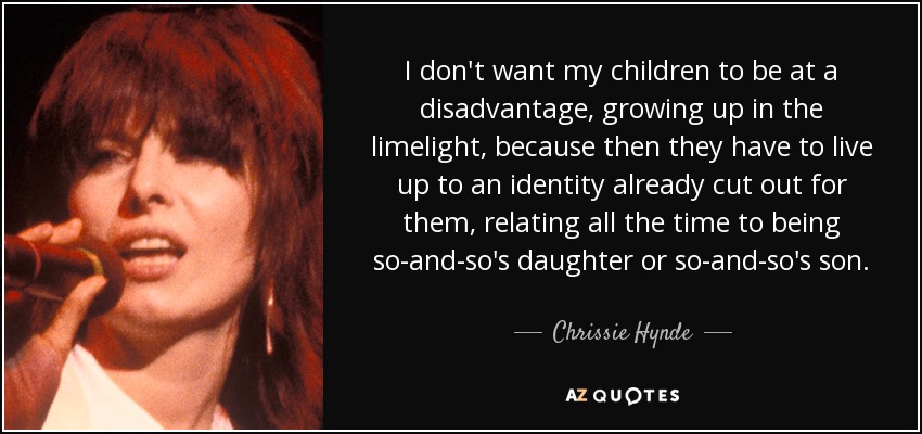 I don't want my children to be at a disadvantage, growing up in the limelight, because then they have to live up to an identity already cut out for them, relating all the time to being so-and-so's daughter or so-and-so's son. - Chrissie Hynde