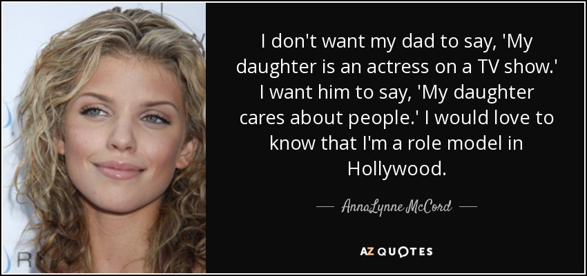 I don't want my dad to say, 'My daughter is an actress on a TV show.' I want him to say, 'My daughter cares about people.' I would love to know that I'm a role model in Hollywood. - AnnaLynne McCord