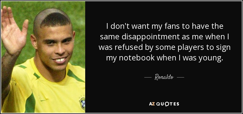 I don't want my fans to have the same disappointment as me when I was refused by some players to sign my notebook when I was young. - Ronaldo