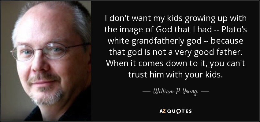 I don't want my kids growing up with the image of God that I had -- Plato's white grandfatherly god -- because that god is not a very good father. When it comes down to it, you can't trust him with your kids. - William P. Young