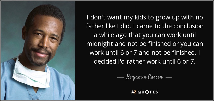 I don't want my kids to grow up with no father like I did. I came to the conclusion a while ago that you can work until midnight and not be finished or you can work until 6 or 7 and not be finished. I decided I'd rather work until 6 or 7. - Benjamin Carson