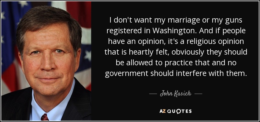 I don't want my marriage or my guns registered in Washington. And if people have an opinion, it's a religious opinion that is heartly felt, obviously they should be allowed to practice that and no government should interfere with them. - John Kasich