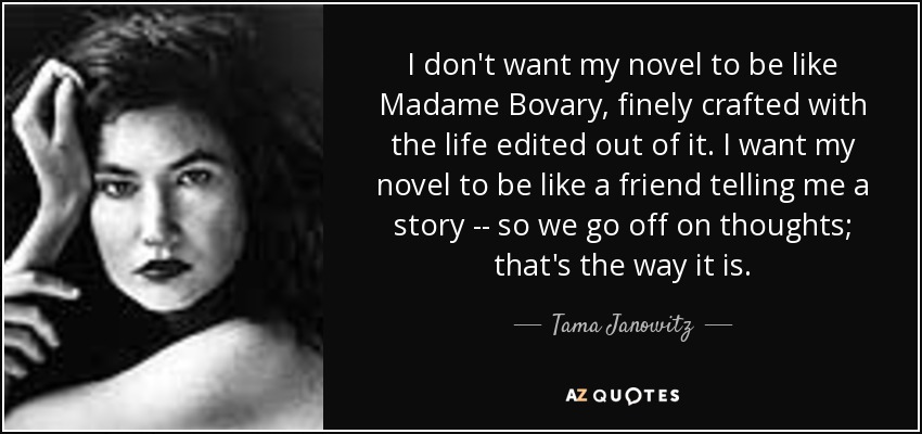 I don't want my novel to be like Madame Bovary, finely crafted with the life edited out of it. I want my novel to be like a friend telling me a story -- so we go off on thoughts; that's the way it is. - Tama Janowitz