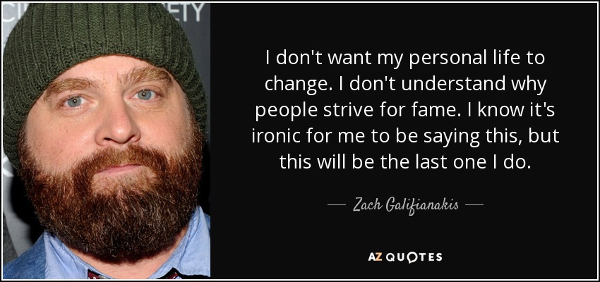 I don't want my personal life to change. I don't understand why people strive for fame. I know it's ironic for me to be saying this, but this will be the last one I do. - Zach Galifianakis