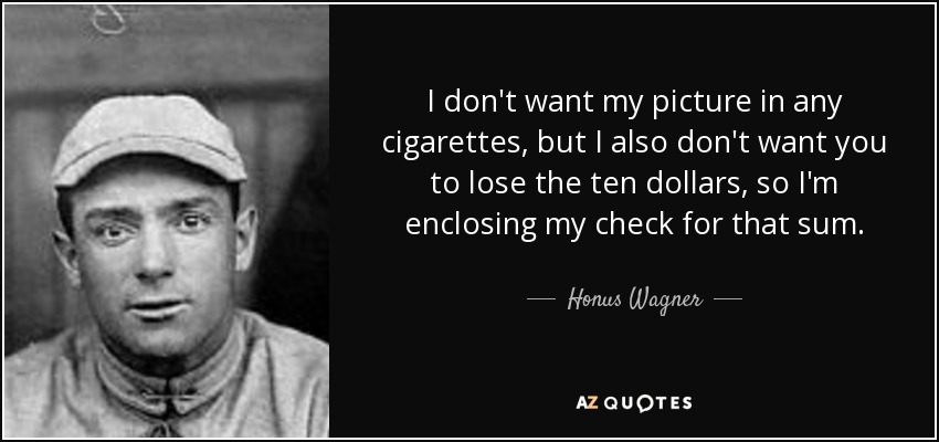 I don't want my picture in any cigarettes, but I also don't want you to lose the ten dollars, so I'm enclosing my check for that sum. - Honus Wagner