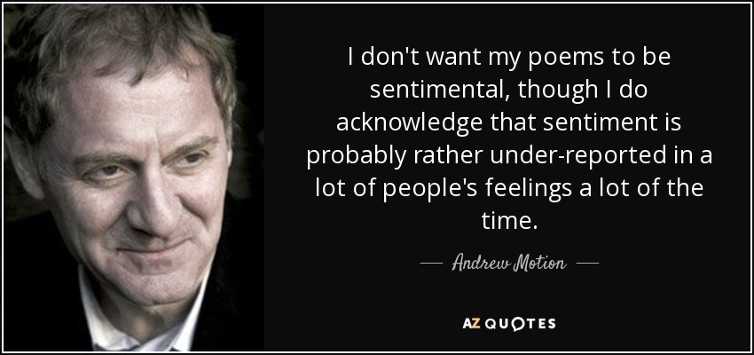 I don't want my poems to be sentimental, though I do acknowledge that sentiment is probably rather under-reported in a lot of people's feelings a lot of the time. - Andrew Motion