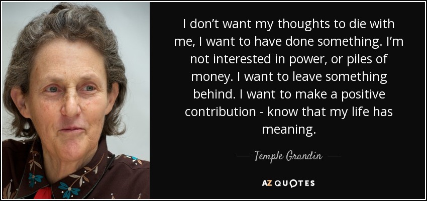 I don’t want my thoughts to die with me, I want to have done something. I’m not interested in power, or piles of money. I want to leave something behind. I want to make a positive contribution - know that my life has meaning. - Temple Grandin