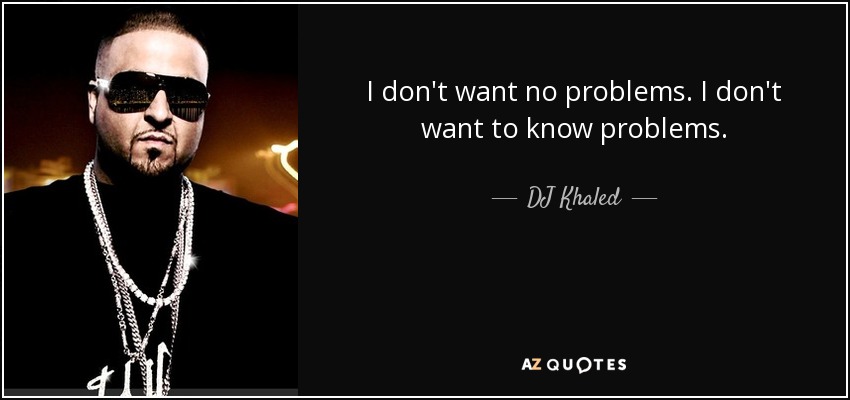 I don't want no problems. I don't want to know problems. - DJ Khaled