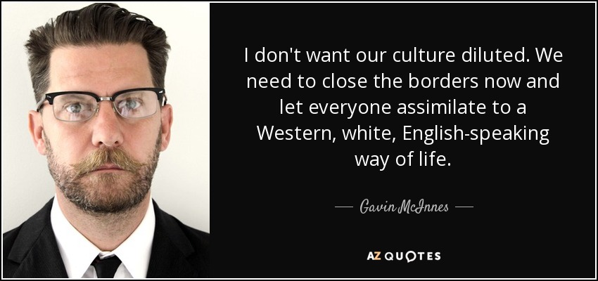 I don't want our culture diluted. We need to close the borders now and let everyone assimilate to a Western, white, English-speaking way of life. - Gavin McInnes