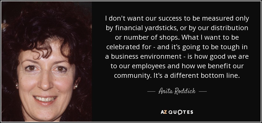 I don't want our success to be measured only by financial yardsticks, or by our distribution or number of shops. What I want to be celebrated for - and it's going to be tough in a business environment - is how good we are to our employees and how we benefit our community. It's a different bottom line. - Anita Roddick
