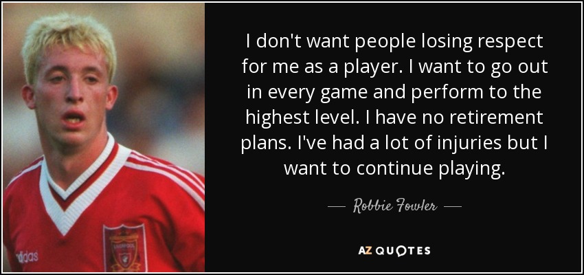 I don't want people losing respect for me as a player. I want to go out in every game and perform to the highest level. I have no retirement plans. I've had a lot of injuries but I want to continue playing. - Robbie Fowler