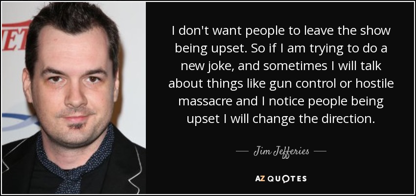 I don't want people to leave the show being upset. So if I am trying to do a new joke, and sometimes I will talk about things like gun control or hostile massacre and I notice people being upset I will change the direction. - Jim Jefferies