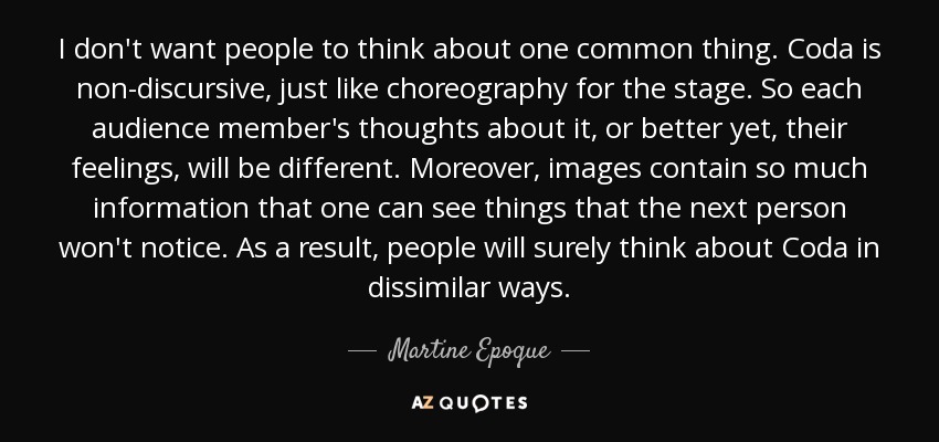 I don't want people to think about one common thing. Coda is non-discursive, just like choreography for the stage. So each audience member's thoughts about it, or better yet, their feelings, will be different. Moreover, images contain so much information that one can see things that the next person won't notice. As a result, people will surely think about Coda in dissimilar ways. - Martine Epoque