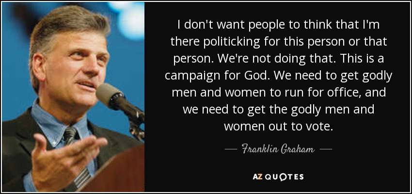 I don't want people to think that I'm there politicking for this person or that person. We're not doing that. This is a campaign for God. We need to get godly men and women to run for office, and we need to get the godly men and women out to vote. - Franklin Graham