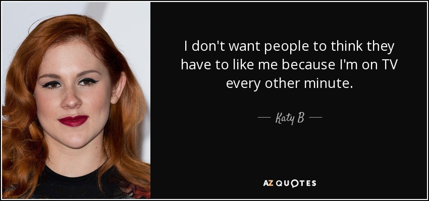 I don't want people to think they have to like me because I'm on TV every other minute. - Katy B