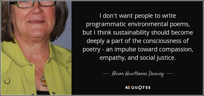 I don't want people to write programmatic environmental poems, but I think sustainability should become deeply a part of the consciousness of poetry - an impulse toward compassion, empathy, and social justice. - Alison Hawthorne Deming