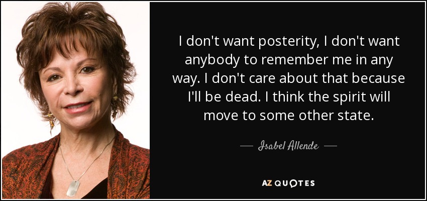I don't want posterity, I don't want anybody to remember me in any way. I don't care about that because I'll be dead. I think the spirit will move to some other state. - Isabel Allende